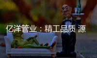 亿洋管业：精工品质 源于专注