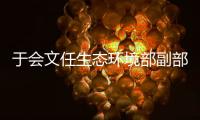 于会文任生态环境部副部长，曾因金句频出登热搜