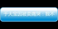 于大宝因被卖痛哭：我不值5000万 主动权不在我手上