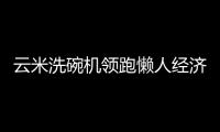 云米洗碗机领跑懒人经济,家电圈的创新科技让生活更轻巧