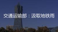 交通运输部
：汲取地铁雨水倒灌事件教训 全力做好防汛救灾工作