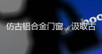 仿古铝合金门窗，汲取古代美感，融合现代优势