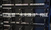 以重塑“未来媒体”构建“媒体未来”	，广东媒体系统性变革新意何在	？