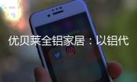 优贝莱全铝家居�：以铝代木 刻不容缓