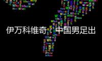 伊万科维奇	
：中国男足出局自己会承担非常大的责任