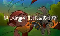 伊万辟谣“批评足协和球员”	
：深感愤怒 非常感恩能执教中国男足