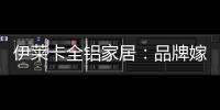 伊莱卡全铝家居：品牌嫁接融合，跨界合作共赢