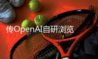 传OpenAI自研浏览器
，谷歌最赚钱的生意受威胁？