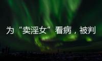 为“卖淫女”看病
，被判协助组织卖淫：一桩旧案引发的争议