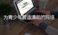 为青少年营造清朗的网络环境，各方在行动