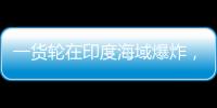 一货轮在印度海域爆炸，已有12名中国船员获救