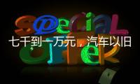 七千到一万元，汽车以旧换新可享补贴