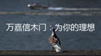 万嘉信木门：为你的理想新居增添更多美好