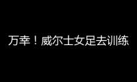 万幸！威尔士女足去训练路上遭遇交通事故，全队平安