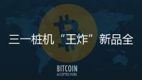 三一桩机“王炸”新品全球首秀
：以“精耕”奠基，用“电智”领航