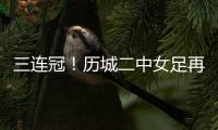 三连冠！历城二中女足再夺全国总冠军