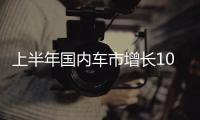 上半年国内车市增长10.8%，新能源渗透率首次过半达50.2%