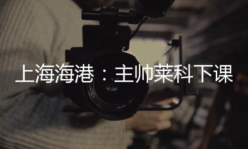 莱科理球队主教练莱科下课