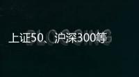 上证50、沪深300等样本股今日起调整，指数代表性将进一步增强