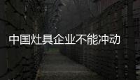 中国灶具企业不能冲动 要多思考多准备