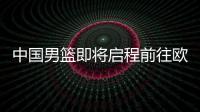 中国男篮即将启程前往欧洲拉练，7月16日与荷兰队进行热身赛