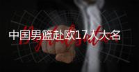 中国男篮赴欧17人大名单出炉	！8后卫+3内线，郭士强面临严峻挑战