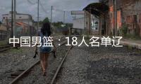 中国男篮�：18人名单辽宁队0人，队长出炉一人离队，赛程公布
