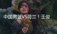 中国男篮VS荷兰！王俊杰上演首秀，郭士强拒绝输球，央视直播