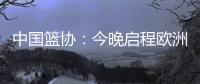 中国篮协：今晚启程欧洲拉练 将打4场热身赛 王浩然成唯一被裁球员