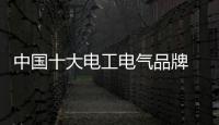 中国十大电工电气品牌 最值得大众信赖的品牌