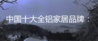 中国十大全铝家居品牌：卓越品牌
，匠心铸魂