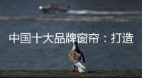 中国十大品牌窗帘�：打造专精产品 扩张从点到面