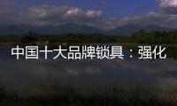 中国十大品牌锁具：强化专利意识 提高生产技术
