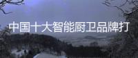 中国十大智能厨卫品牌打造价值 获得了市场竞争