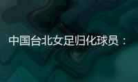 中国台北女足归化球员
：我正在学中文；球队需向日本女足学习