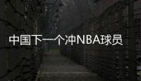 中国下一个冲NBA球员！男篮19岁天才崭露头角�：杨瀚森之后就是他