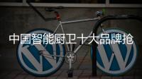 中国智能厨卫十大品牌抢市场靠的是创新能力