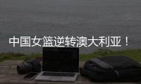 中国女篮逆转澳大利亚	！热身赛5胜1负，韩旭8分8板+张子宇休战