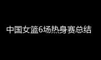中国女篮6场热身赛总结	：3人不能用
，4将需调整，3球员能扛大旗