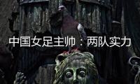 中国女足主帅：两队实力旗鼓相当
，需要总结的地方有很多