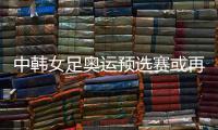 中韩女足奥运预选赛或再次延期