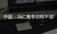 中超：冯仁亮专访称不惧和恒大郜林穆里奇竞争