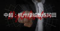 中超�：杭州绿城教练冈田续约 自责成绩差请狠狠骂我