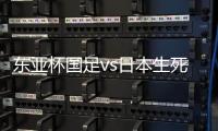 东亚杯国足vs日本生死战有变�，久帅变阵，央视直播，1