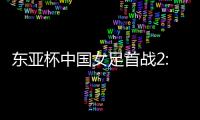 东亚杯中国女足首战2:2遭韩国队绝平