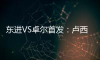东进VS卓尔首发	：卢西PK维森特 忻峰梅方齐首发