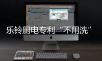 乐铃厨电专利“不用洗”烟机 横空出世!