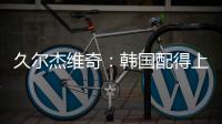 久尔杰维奇：韩国配得上取胜；吾米提江打左后卫是因为球队伤病多