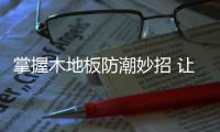 掌握木地板防潮妙招 让你轻松保护满满幸福的家