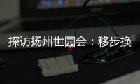 探访扬州世园会：移步换景感受世界园艺多彩魅力